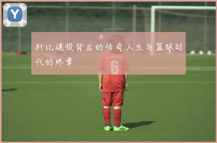 科比退役背后的传奇人生与篮球时代的终章