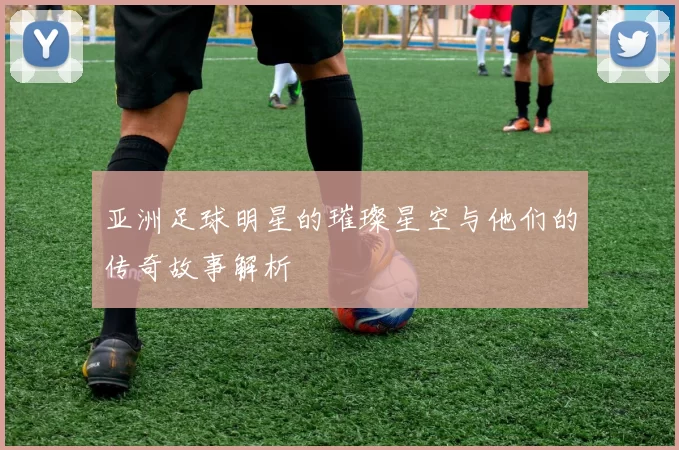 亚洲足球明星的璀璨星空与他们的传奇故事解析