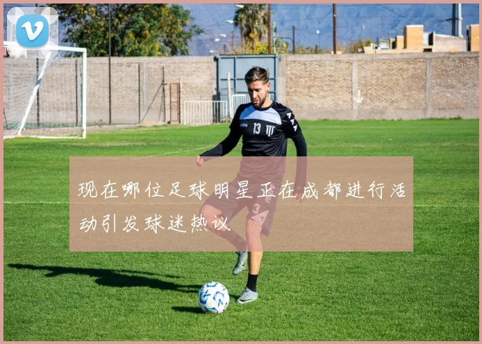 现在哪位足球明星正在成都进行活动引发球迷热议
