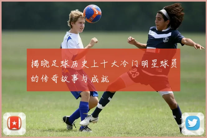 揭晓足球历史上十大冷门明星球员的传奇故事与成就