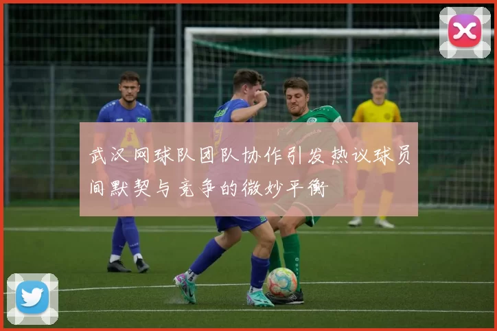 武汉网球队团队协作引发热议球员间默契与竞争的微妙平衡