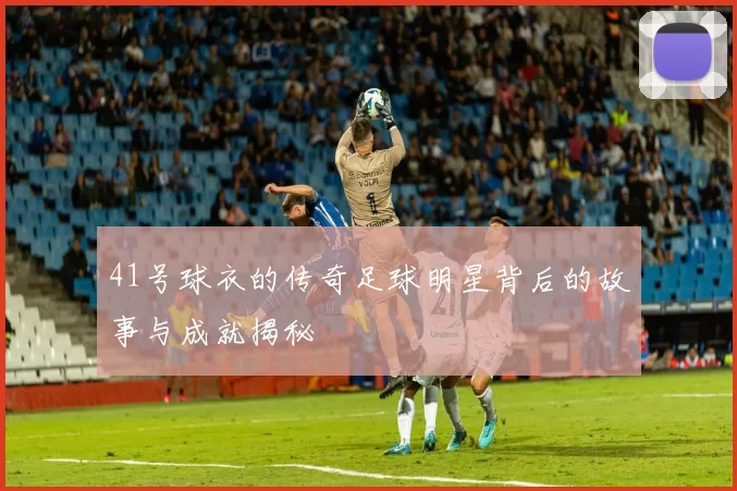 41号球衣的传奇足球明星背后的故事与成就揭秘