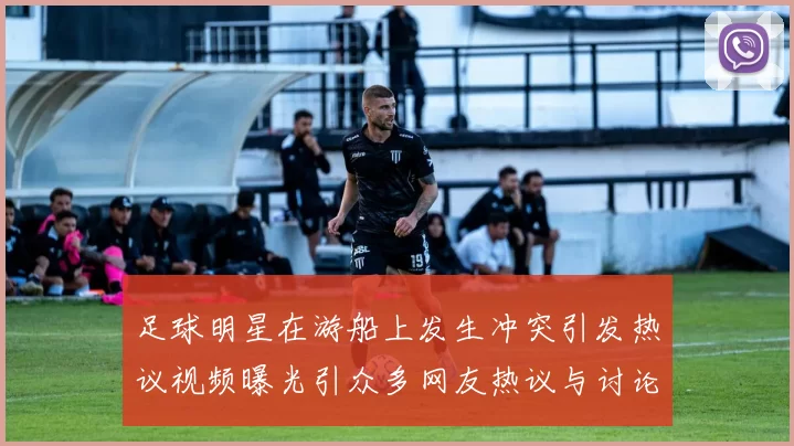 足球明星在游船上发生冲突引发热议视频曝光引众多网友热议与讨论