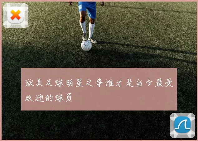 欧美足球明星之争谁才是当今最受欢迎的球员