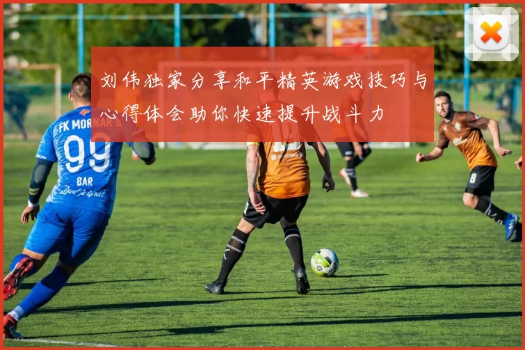 刘伟独家分享和平精英游戏技巧与心得体会助你快速提升战斗力