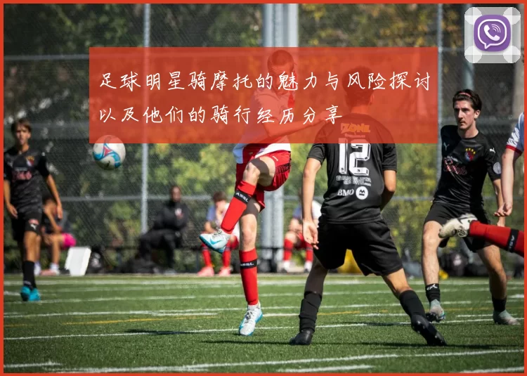 足球明星骑摩托的魅力与风险探讨以及他们的骑行经历分享