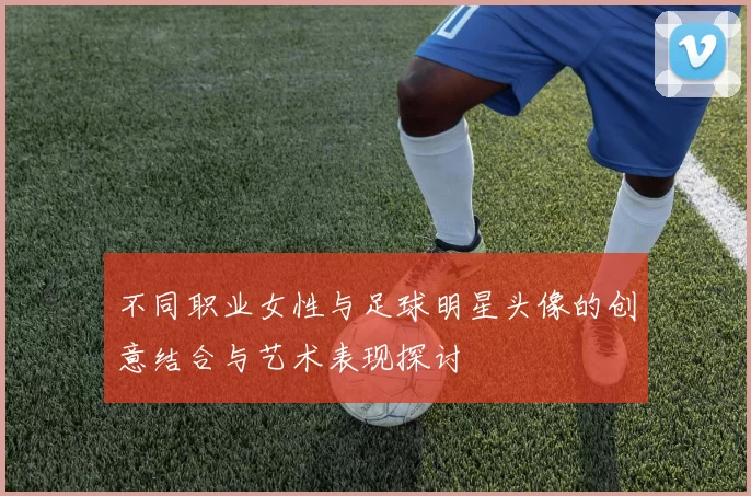 不同职业女性与足球明星头像的创意结合与艺术表现探讨