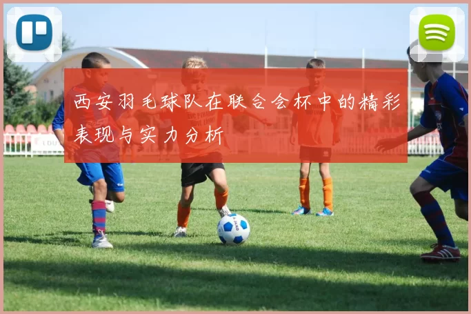 西安羽毛球队在联合会杯中的精彩表现与实力分析
