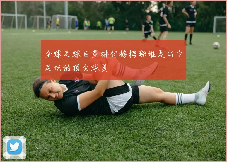 全球足球巨星排行榜揭晓谁是当今足坛的顶尖球员