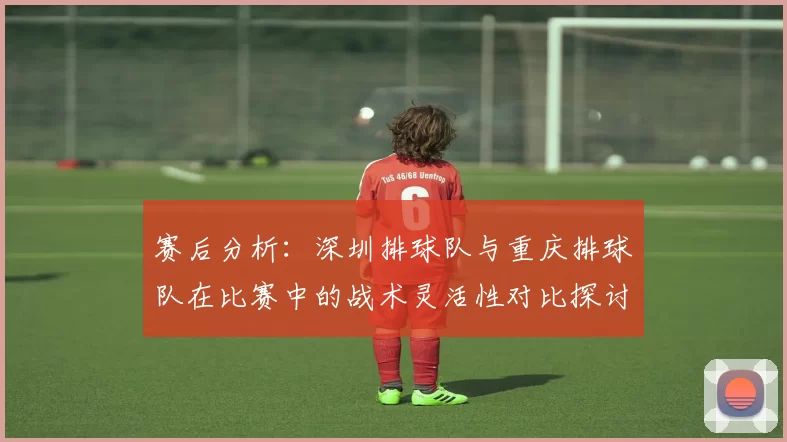 赛后分析：深圳排球队与重庆排球队在比赛中的战术灵活性对比探讨