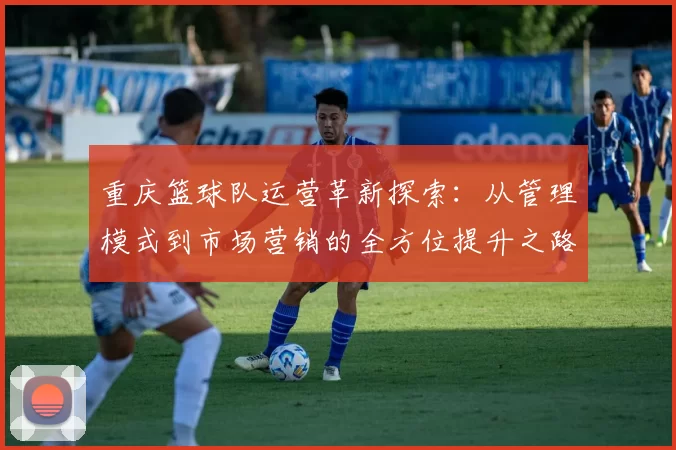 重庆篮球队运营革新探索：从管理模式到市场营销的全方位提升之路