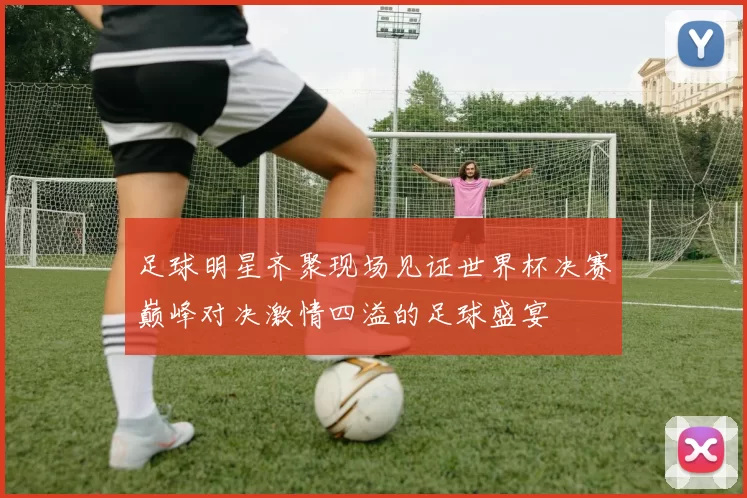 足球明星齐聚现场见证世界杯决赛巅峰对决激情四溢的足球盛宴