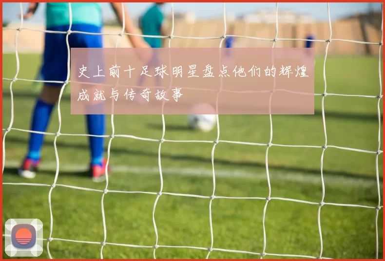 史上前十足球明星盘点他们的辉煌成就与传奇故事