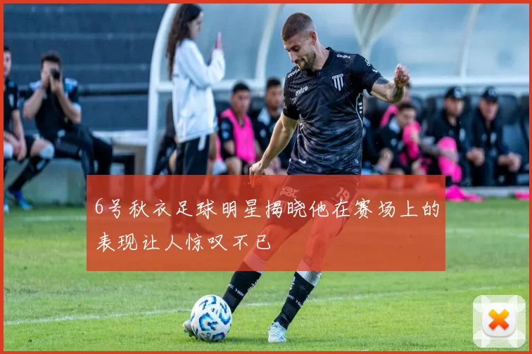 6号秋衣足球明星揭晓他在赛场上的表现让人惊叹不已
