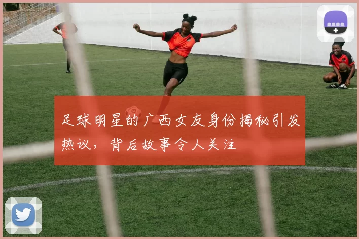 足球明星的广西女友身份揭秘引发热议，背后故事令人关注