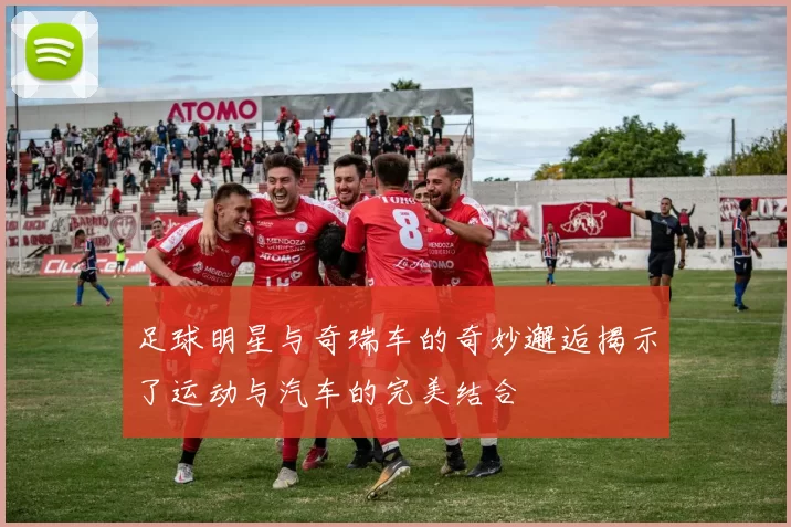 足球明星与奇瑞车的奇妙邂逅揭示了运动与汽车的完美结合