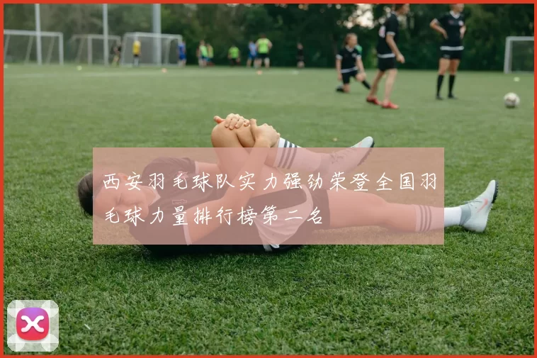 西安羽毛球队实力强劲荣登全国羽毛球力量排行榜第二名