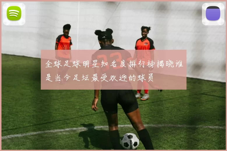 全球足球明星知名度排行榜揭晓谁是当今足坛最受欢迎的球员