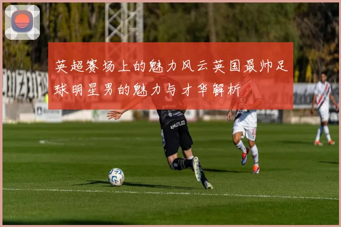 英超赛场上的魅力风云英国最帅足球明星男的魅力与才华解析