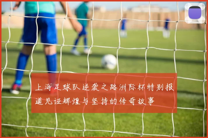 上海足球队逆袭之路洲际杯特别报道见证辉煌与坚持的传奇故事