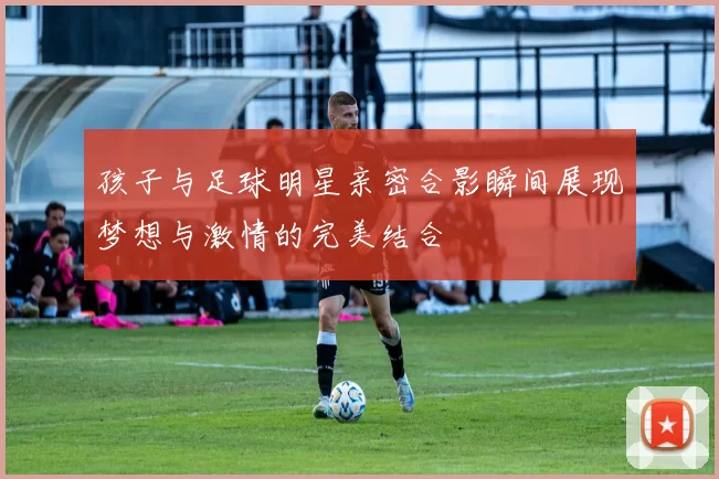 孩子与足球明星亲密合影瞬间展现梦想与激情的完美结合