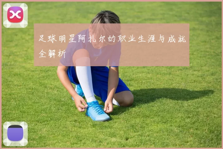 足球明星阿扎尔的职业生涯与成就全解析