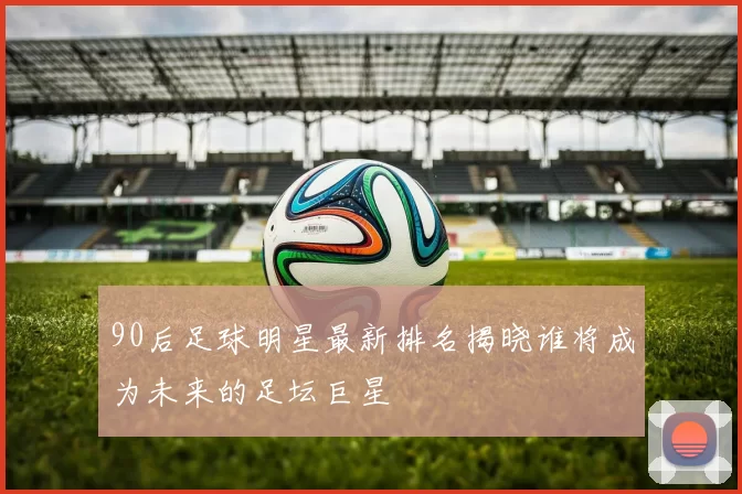 90后足球明星最新排名揭晓谁将成为未来的足坛巨星