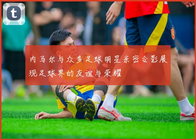 内马尔与众多足球明星亲密合影展现足球界的友谊与荣耀