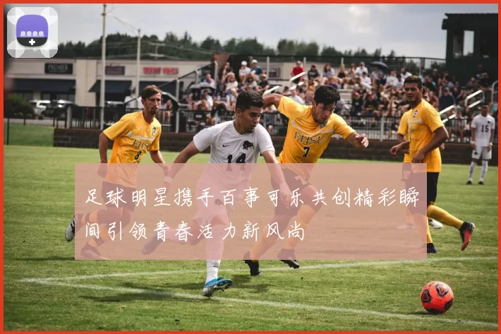 足球明星携手百事可乐共创精彩瞬间引领青春活力新风尚