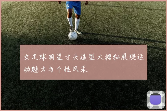 女足球明星寸头造型大揭秘展现运动魅力与个性风采