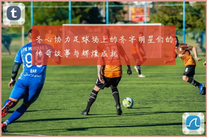齐心协力足球场上的齐字明星们的传奇故事与辉煌成就