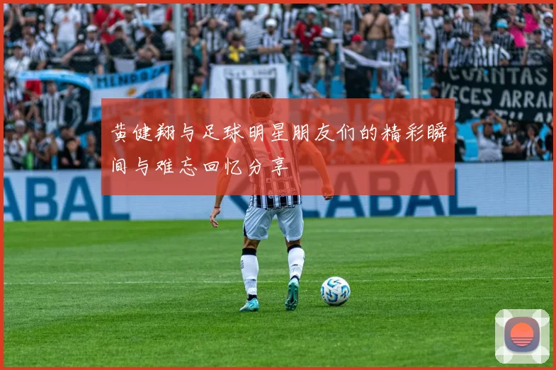 黄健翔与足球明星朋友们的精彩瞬间与难忘回忆分享