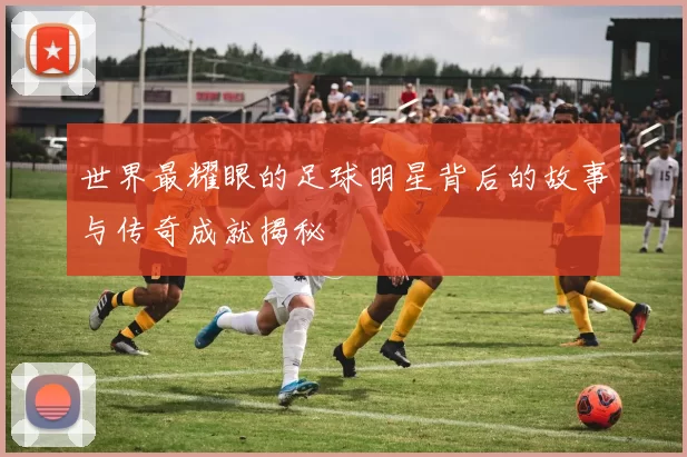 世界最耀眼的足球明星背后的故事与传奇成就揭秘