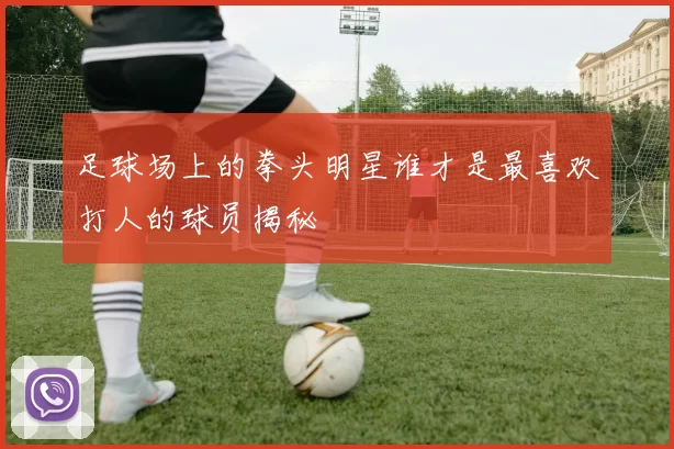 足球场上的拳头明星谁才是最喜欢打人的球员揭秘