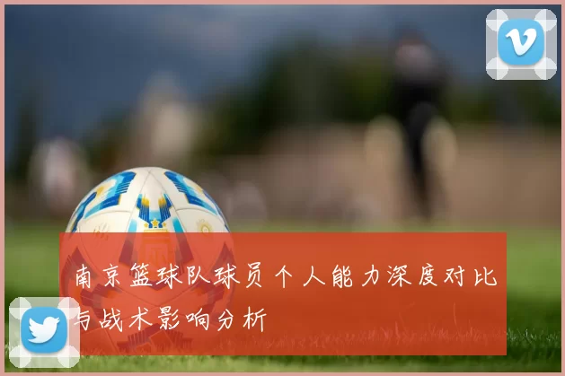 南京篮球队球员个人能力深度对比与战术影响分析