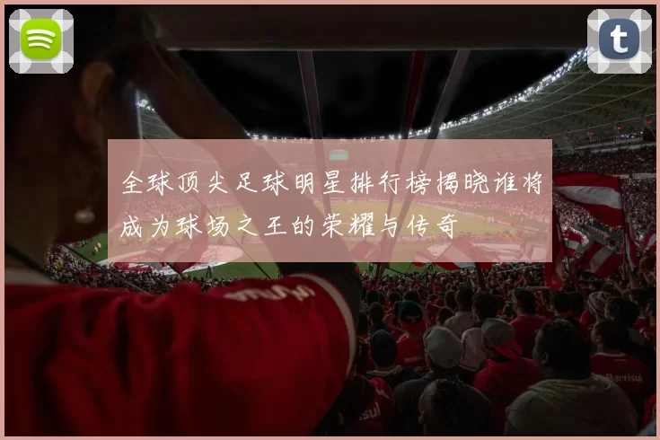 全球顶尖足球明星排行榜揭晓谁将成为球场之王的荣耀与传奇
