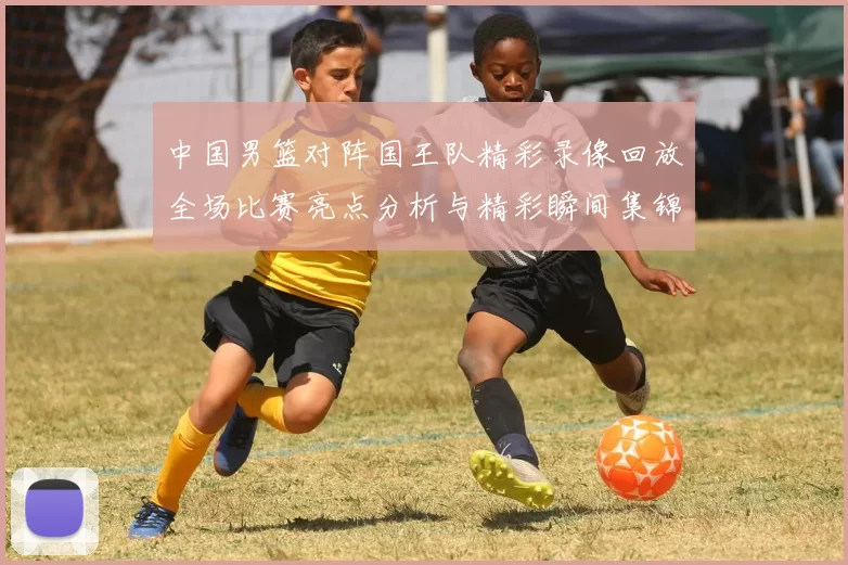 中国男篮对阵国王队精彩录像回放全场比赛亮点分析与精彩瞬间集锦