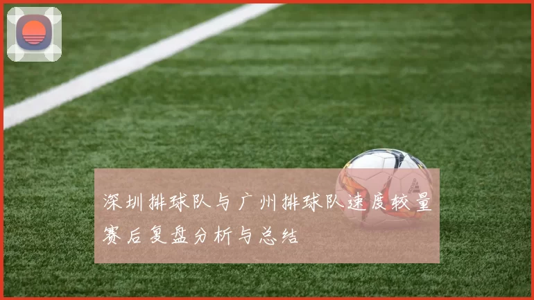 深圳排球队与广州排球队速度较量赛后复盘分析与总结