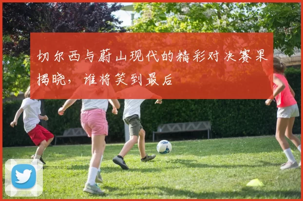 切尔西与蔚山现代的精彩对决赛果揭晓，谁将笑到最后