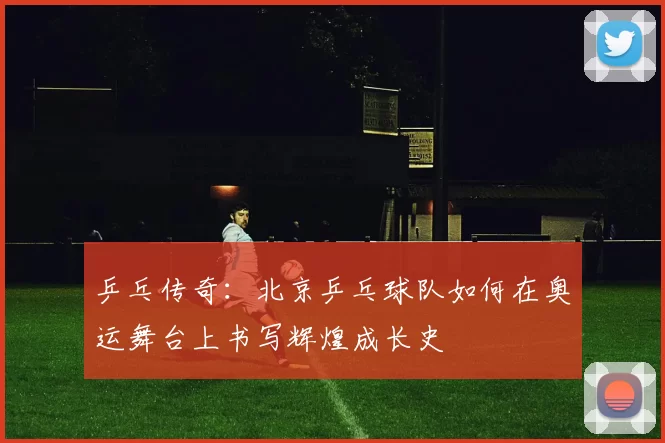 乒乓传奇：北京乒乓球队如何在奥运舞台上书写辉煌成长史