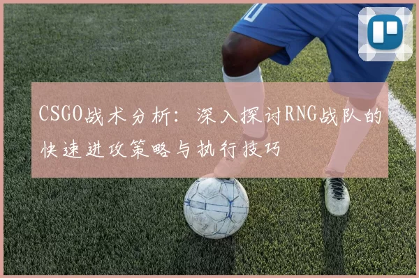 CSGO战术分析：深入探讨RNG战队的快速进攻策略与执行技巧