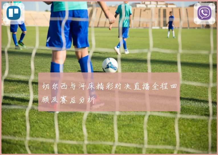 切尔西与河床精彩对决直播全程回顾及赛后分析