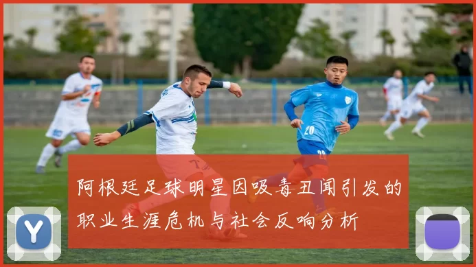 阿根廷足球明星因吸毒丑闻引发的职业生涯危机与社会反响分析