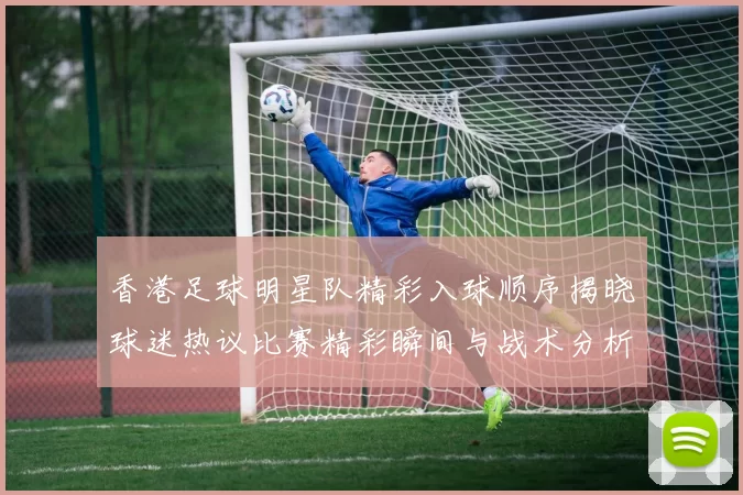香港足球明星队精彩入球顺序揭晓球迷热议比赛精彩瞬间与战术分析