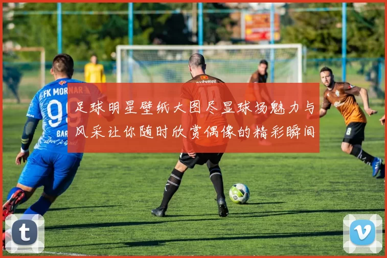 足球明星壁纸大图尽显球场魅力与风采让你随时欣赏偶像的精彩瞬间