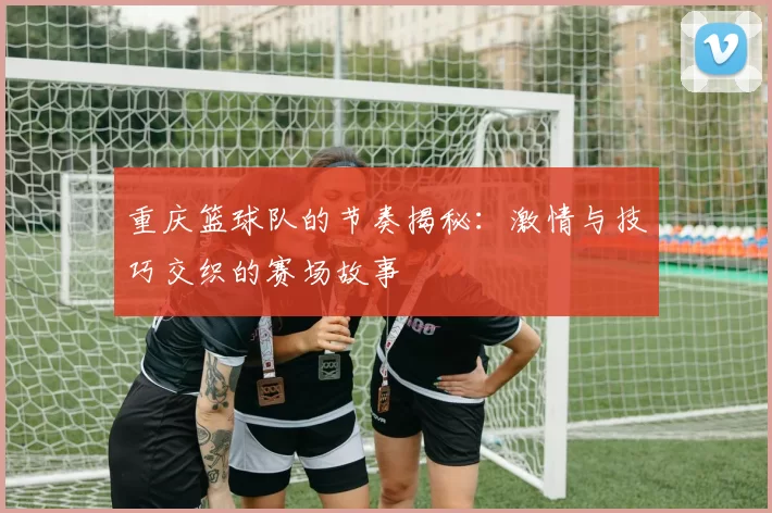 重庆篮球队的节奏揭秘：激情与技巧交织的赛场故事