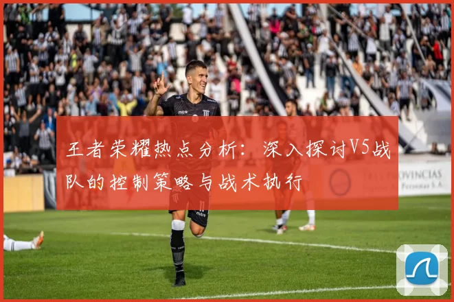 王者荣耀热点分析：深入探讨V5战队的控制策略与战术执行