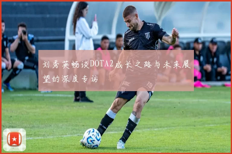 刘秀英畅谈DOTA2成长之路与未来展望的深度专访