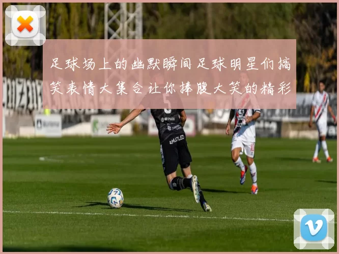 足球场上的幽默瞬间足球明星们搞笑表情大集合让你捧腹大笑的精彩时刻