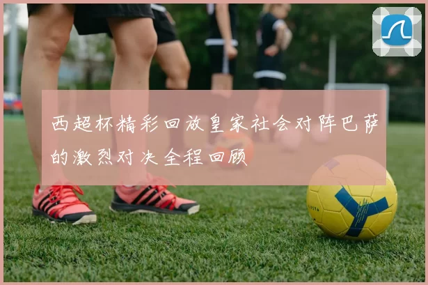 西超杯精彩回放皇家社会对阵巴萨的激烈对决全程回顾